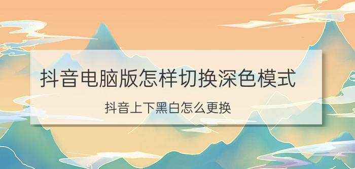 抖音电脑版怎样切换深色模式 抖音上下黑白怎么更换？